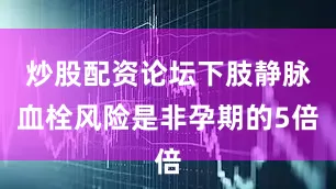炒股配资论坛下肢静脉血栓风险是非孕期的5倍