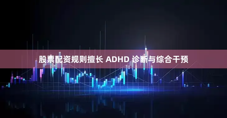股票配资规则擅长 ADHD 诊断与综合干预