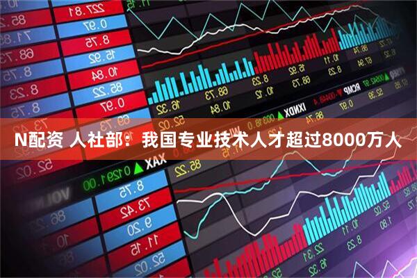N配资 人社部：我国专业技术人才超过8000万人