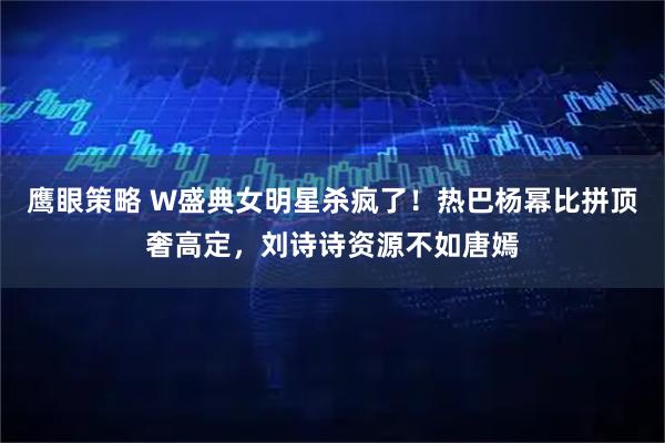 鹰眼策略 W盛典女明星杀疯了！热巴杨幂比拼顶奢高定，刘诗诗资源不如唐嫣