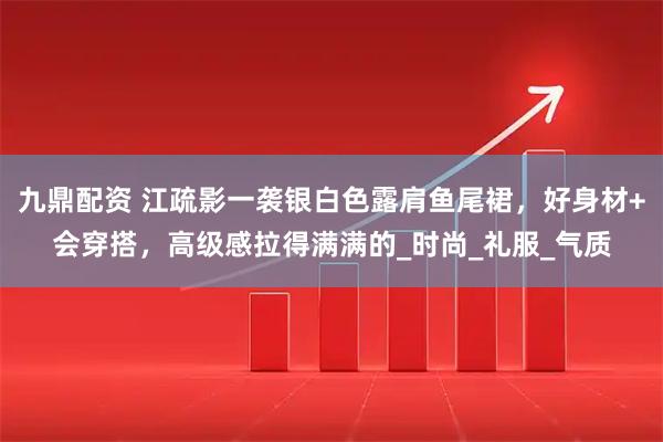 九鼎配资 江疏影一袭银白色露肩鱼尾裙,好身材+会穿搭,高级感拉得满满的_时尚_礼服_气质