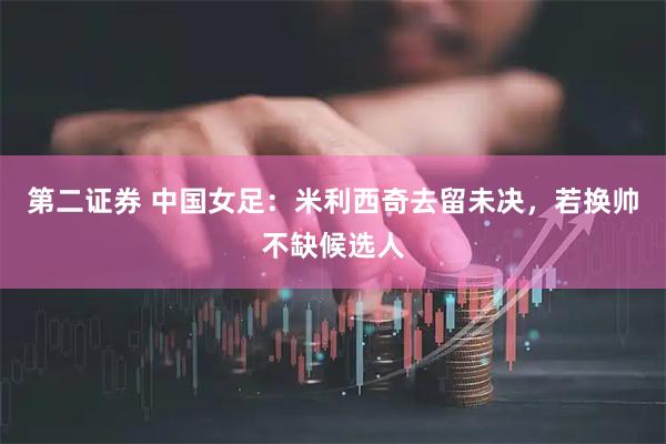第二证券 中国女足:米利西奇去留未决,若换帅不缺候选人