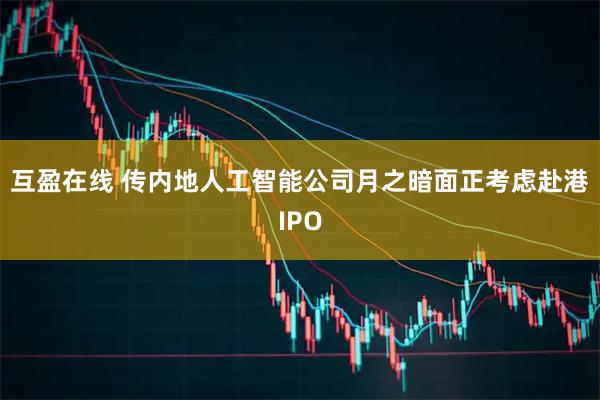 互盈在线 传内地人工智能公司月之暗面正考虑赴港IPO