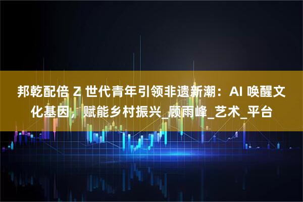 邦乾配倍 Z 世代青年引领非遗新潮:AI 唤醒文化基因,赋能乡村振兴_顾雨峰_艺术_平台