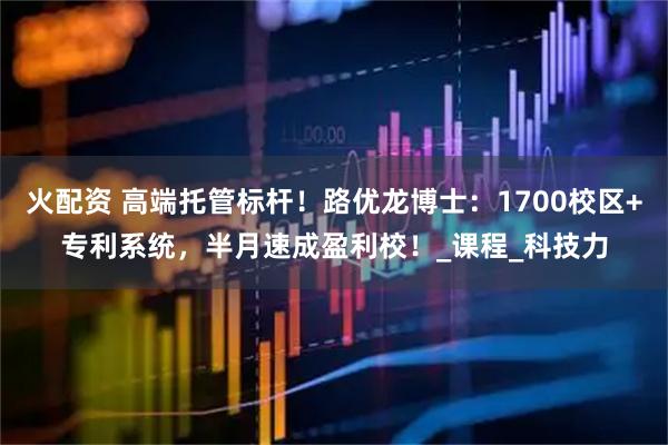 火配资 高端托管标杆!路优龙博士:1700校区+专利系统,半月速成盈利校!_课程_科技力