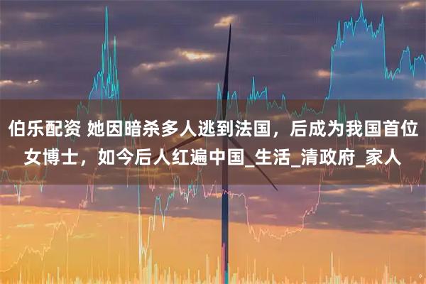 伯乐配资 她因暗杀多人逃到法国，后成为我国首位女博士，如今后人红遍中国_生活_清政府_家人