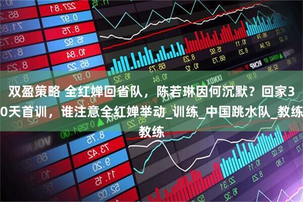 双盈策略 全红婵回省队,陈若琳因何沉默?回家30天首训,谁注意全红婵举动_训练_中国跳水队_教练