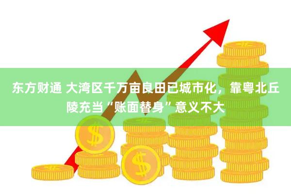 东方财通 大湾区千万亩良田已城市化，靠粤北丘陵充当“账面替身”意义不大
